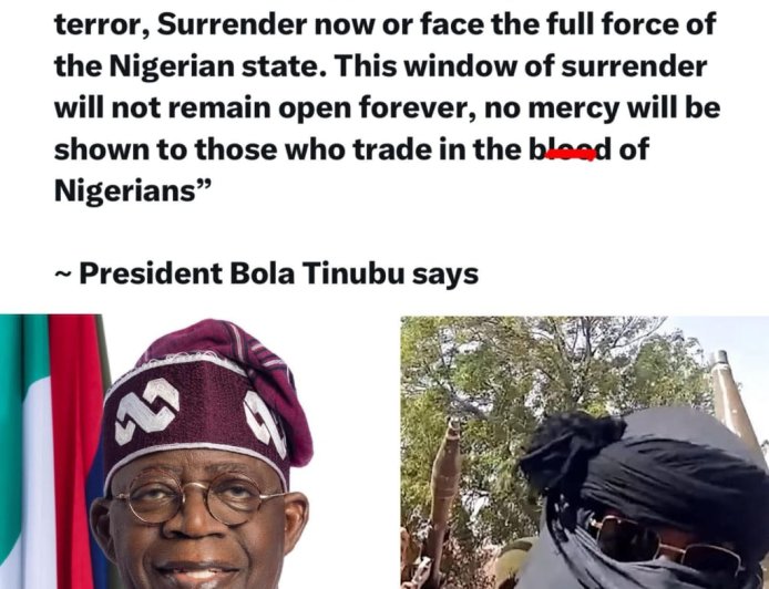 “To bandits, kidnappers, and sponsors of terror, Surrender now or face the full force of the Nigerian state. This window of surrender will not remain open forever, no mercy will be shown to those who trade in the blood of Nigerians”   — President Bola Tinubu says