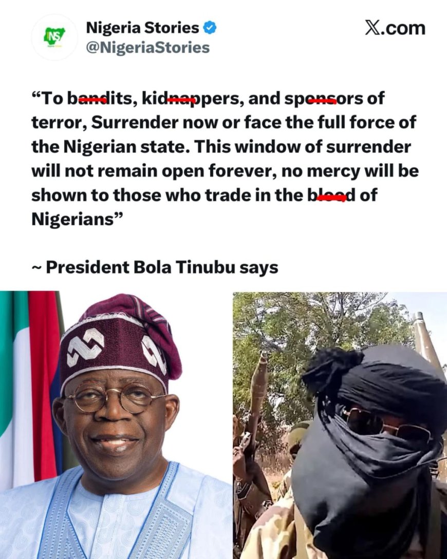 “To bandits, kidnappers, and sponsors of terror, Surrender now or face the full force of the Nigerian state. This window of surrender will not remain open forever, no mercy will be shown to those who trade in the blood of Nigerians”   — President Bola Tinubu says